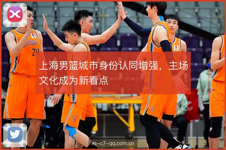 上海男篮城市身份认同增强，主场文化成为新看点